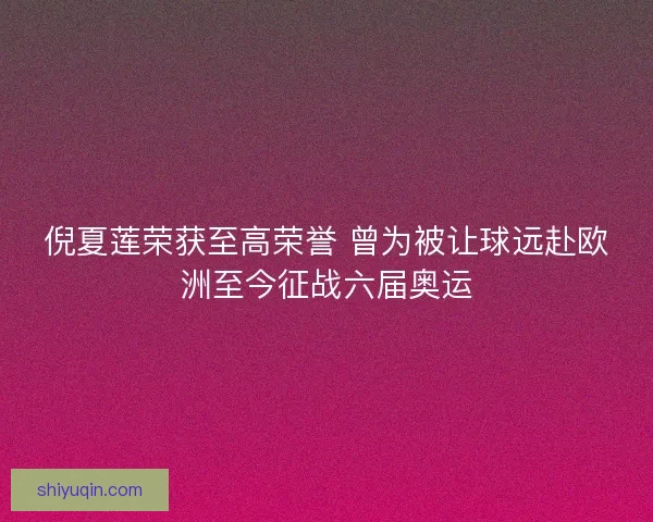 倪夏莲荣获至高荣誉 曾为被让球远赴欧洲至今征战六届奥运