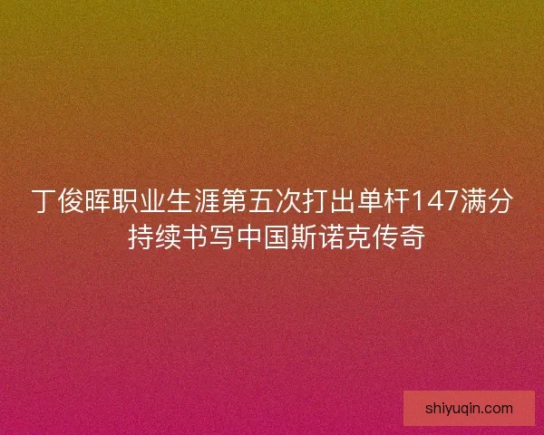 丁俊晖职业生涯第五次打出单杆147满分 持续书写中国斯诺克传奇