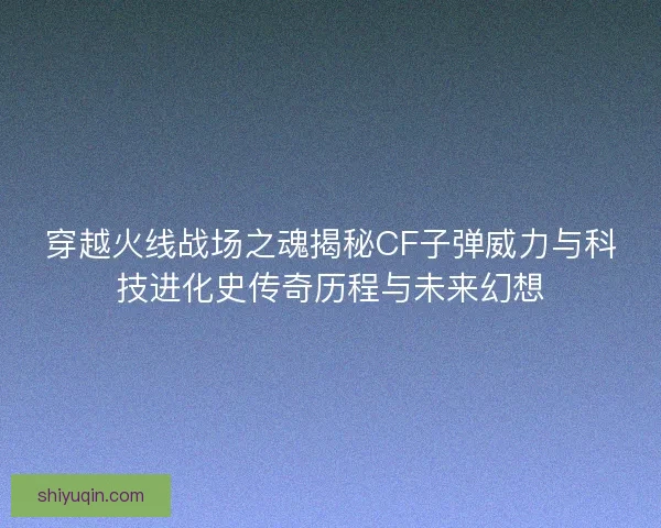 穿越火线战场之魂揭秘CF子弹威力与科技进化史传奇历程与未来幻想